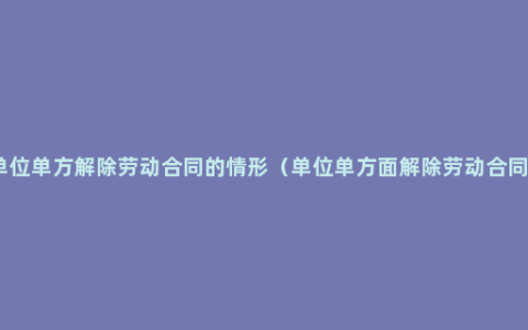 用人单位单方解除劳动合同的情形（单位单方面解除劳动合同流程）