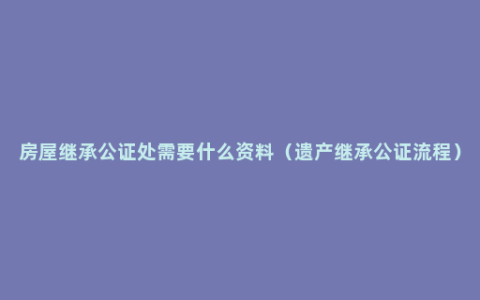 房屋继承公证处需要什么资料（遗产继承公证流程）