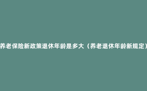 养老保险新政策退休年龄是多大（养老退休年龄新规定）