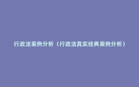 行政法案例分析（行政法真实经典案例分析）