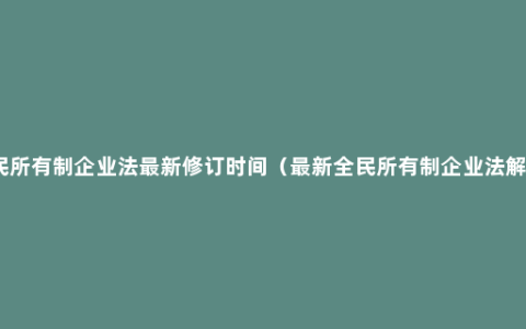 全民所有制企业法最新修订时间（最新全民所有制企业法解读）