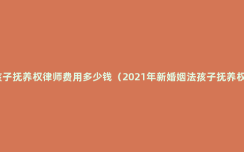 孩子抚养权律师费用多少钱（2021年新婚姻法孩子抚养权）