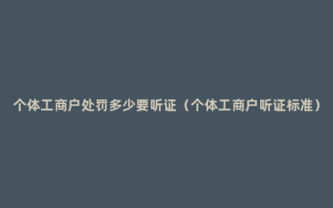 个体工商户处罚多少要听证（个体工商户听证标准）