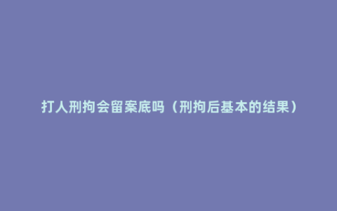 打人刑拘会留案底吗（刑拘后基本的结果）