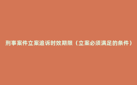 刑事案件立案追诉时效期限（立案必须满足的条件）