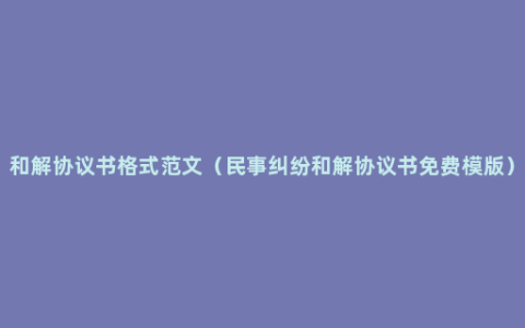 和解协议书格式范文（民事纠纷和解协议书免费模版）