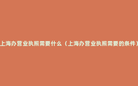 上海办营业执照需要什么（上海办营业执照需要的条件）