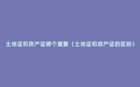 土地证和房产证哪个重要（土地证和房产证的区别）