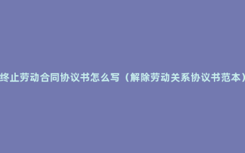 终止劳动合同协议书怎么写（解除劳动关系协议书范本）