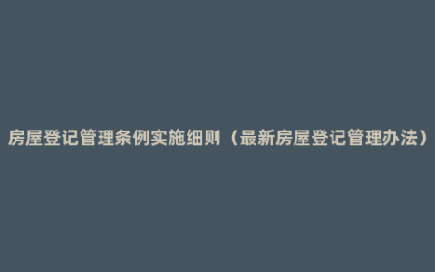 房屋登记管理条例实施细则（最新房屋登记管理办法）