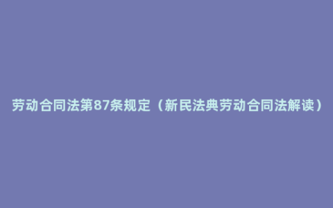 劳动合同法第87条规定（新民法典劳动合同法解读）