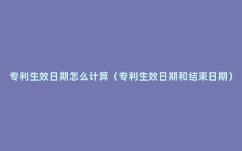 专利生效日期怎么计算（专利生效日期和结束日期）