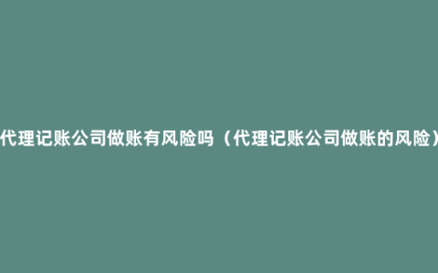 代理记账公司做账有风险吗（代理记账公司做账的风险）