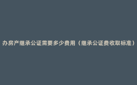 办房产继承公证需要多少费用（继承公证费收取标准）