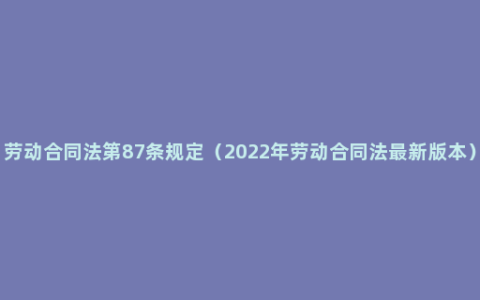 劳动合同法第87条规定（2022年劳动合同法最新版本）