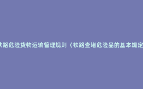 铁路危险货物运输管理规则（铁路查堵危险品的基本规定）