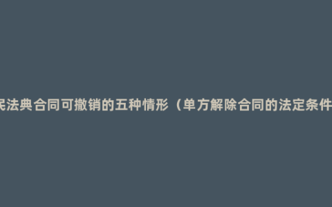 民法典合同可撤销的五种情形（单方解除合同的法定条件）