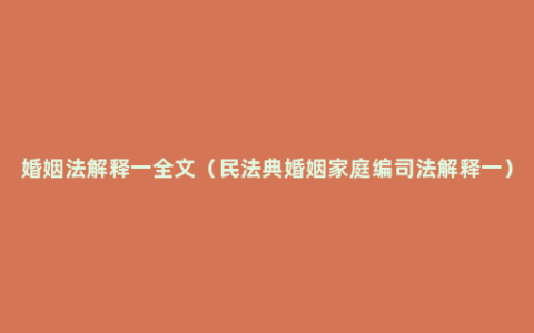 婚姻法解释一全文（民法典婚姻家庭编司法解释一）