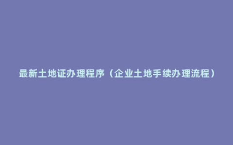 最新土地证办理程序（企业土地手续办理流程）