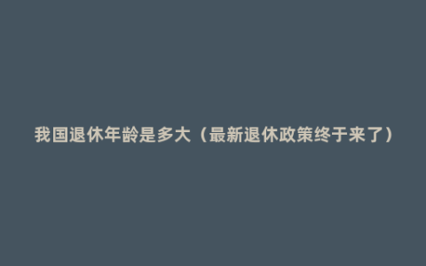 我国退休年龄是多大（最新退休政策终于来了）