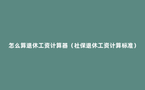 怎么算退休工资计算器（社保退休工资计算标准）