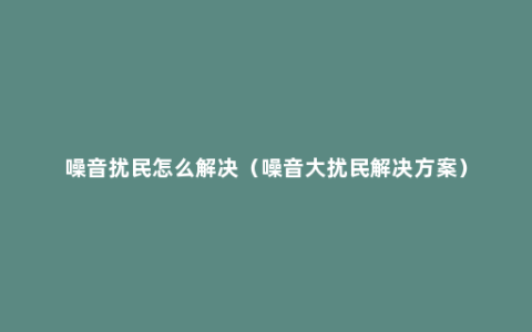 噪音扰民怎么解决（噪音大扰民解决方案）