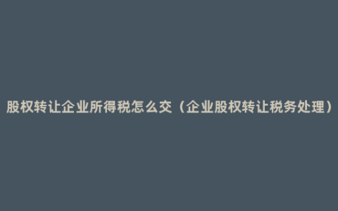 股权转让企业所得税怎么交（企业股权转让税务处理）