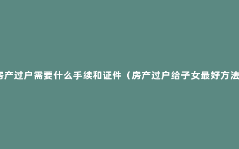 房产过户需要什么手续和证件（房产过户给子女最好方法）