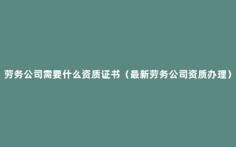 劳务公司需要什么资质证书（最新劳务公司资质办理）