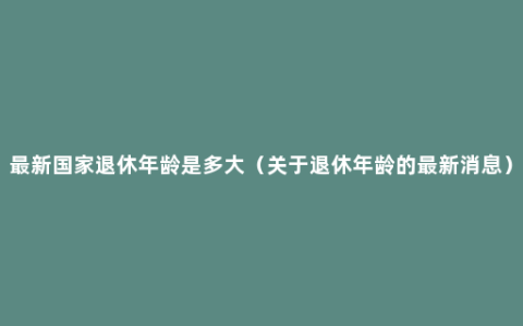 最新国家退休年龄是多大（关于退休年龄的最新消息）