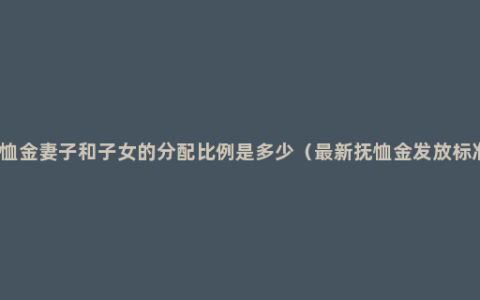 抚恤金妻子和子女的分配比例是多少（最新抚恤金发放标准）