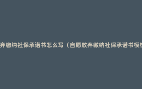 放弃缴纳社保承诺书怎么写（自愿放弃缴纳社保承诺书模板）