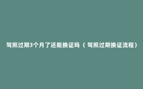 驾照过期3个月了还能换证吗（ 驾照过期换证流程）