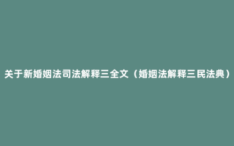 关于新婚姻法司法解释三全文（婚姻法解释三民法典）