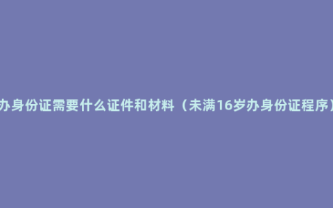 办身份证需要什么证件和材料（未满16岁办身份证程序）