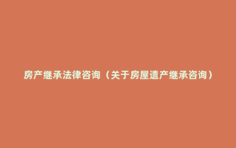 房产继承法律咨询（关于房屋遗产继承咨询）