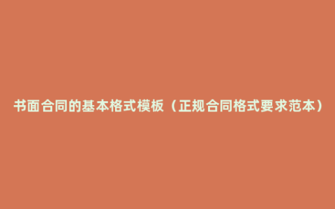 书面合同的基本格式模板（正规合同格式要求范本）