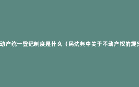 不动产统一登记制度是什么（民法典中关于不动产权的规定）