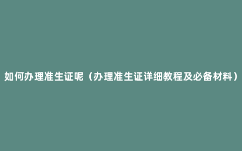 如何办理准生证呢（办理准生证详细教程及必备材料）