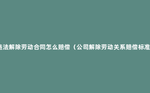 违法解除劳动合同怎么赔偿（公司解除劳动关系赔偿标准）