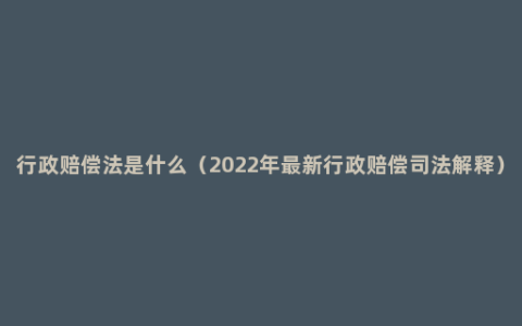 行政赔偿法是什么（2022年最新行政赔偿司法解释）