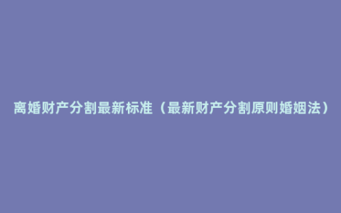 离婚财产分割最新标准（最新财产分割原则婚姻法）