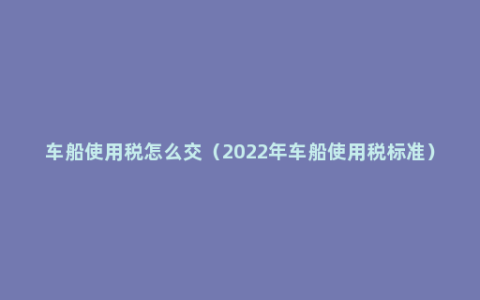 车船使用税怎么交（2022年车船使用税标准）