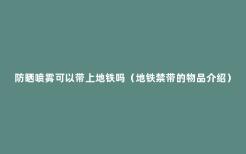 防晒喷雾可以带上地铁吗（地铁禁带的物品介绍）