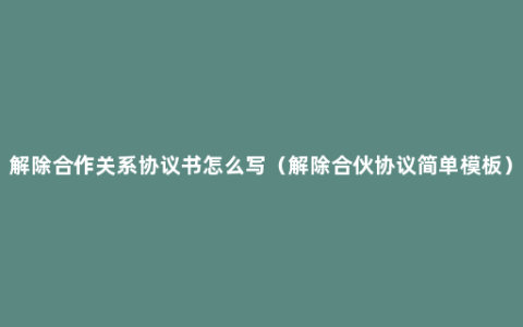 解除合作关系协议书怎么写（解除合伙协议简单模板）