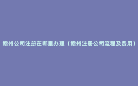 赣州公司注册在哪里办理（赣州注册公司流程及费用）