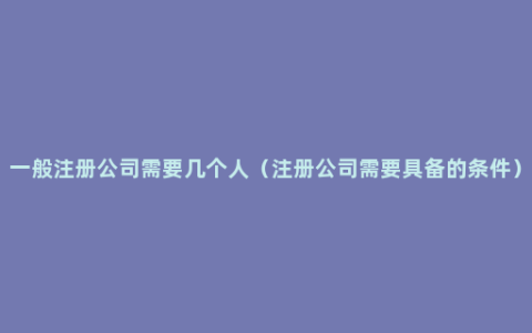 一般注册公司需要几个人（注册公司需要具备的条件）