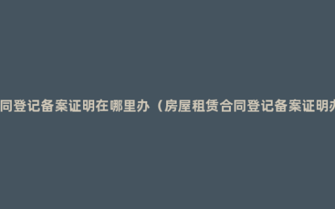 房屋租赁合同登记备案证明在哪里办（房屋租赁合同登记备案证明办理的方法）