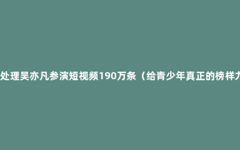 全网处理吴亦凡参演短视频190万条（给青少年真正的榜样力量）