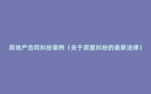 房地产合同纠纷案例（关于房屋纠纷的最新法律）